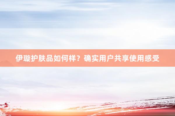 伊璇护肤品如何样？确实用户共享使用感受